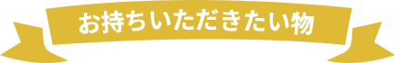 お持ちいただきたい物